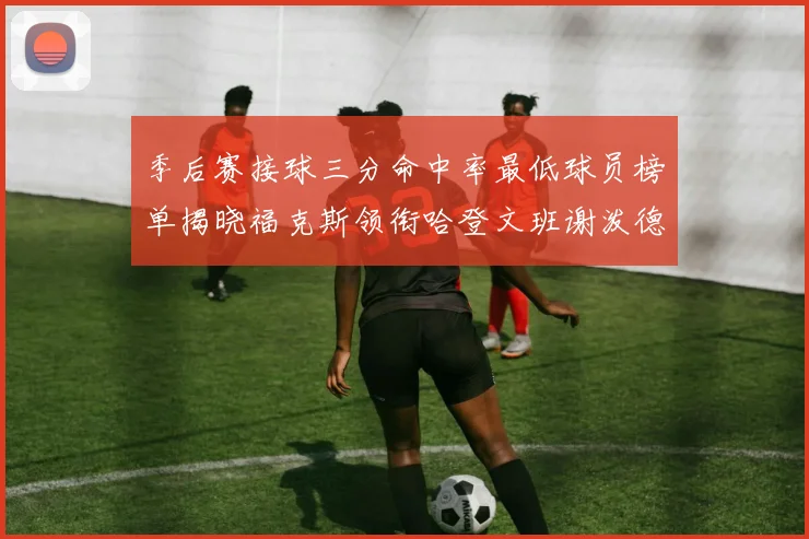 季后赛接球三分命中率最低球员榜单揭晓福克斯领衔哈登文班谢泼德紧随其后