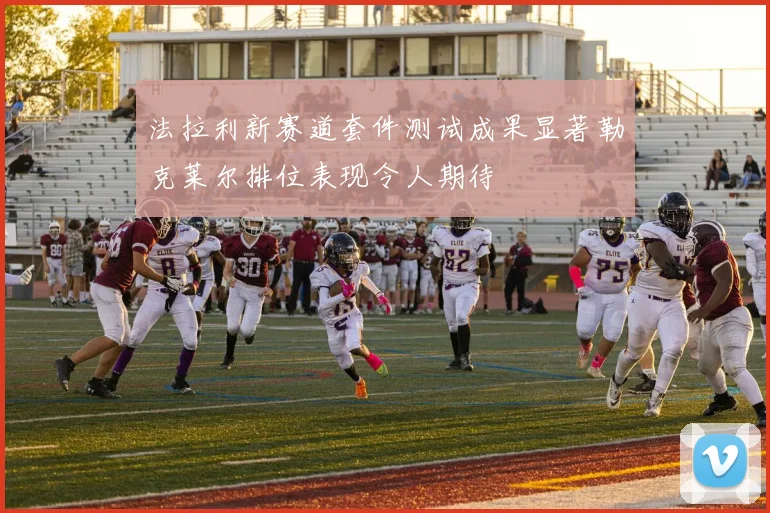法拉利新赛道套件测试成果显著勒克莱尔排位表现令人期待