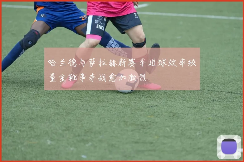 哈兰德与萨拉赫新赛季进球效率较量金靴争夺战愈加激烈