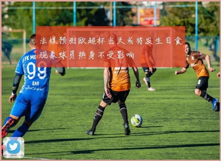法媒预测欧超杯当天或将发生日食现象球员热身不受影响