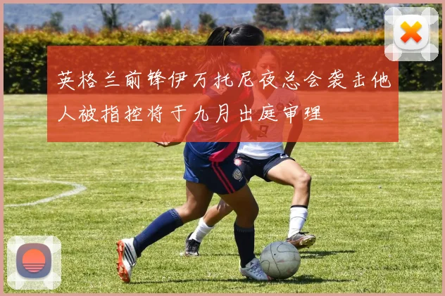 英格兰前锋伊万托尼夜总会袭击他人被指控将于九月出庭审理