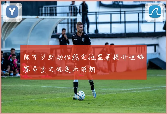 陈芋汐新动作稳定性显著提升世锦赛争金之路更加明朗