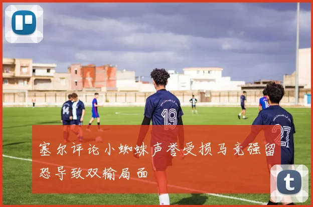 塞尔评论小蜘蛛声誉受损马竞强留恐导致双输局面