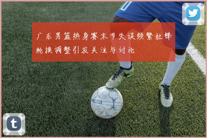 广东男篮热身赛末节失误频繁杜锋轮换调整引发关注与讨论